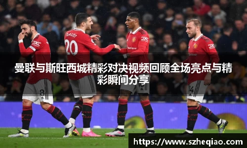 曼联与斯旺西城精彩对决视频回顾全场亮点与精彩瞬间分享